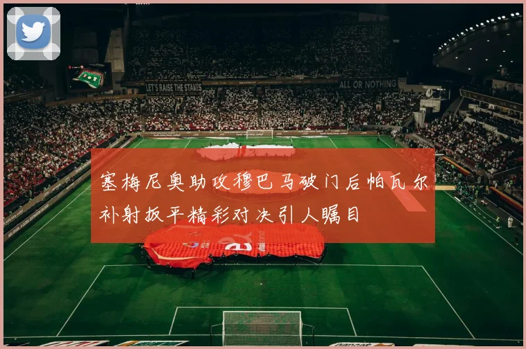 塞梅尼奥助攻穆巴马破门后帕瓦尔补射扳平精彩对决引人瞩目