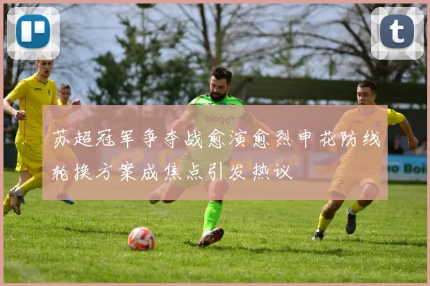 苏超冠军争夺战愈演愈烈申花防线轮换方案成焦点引发热议