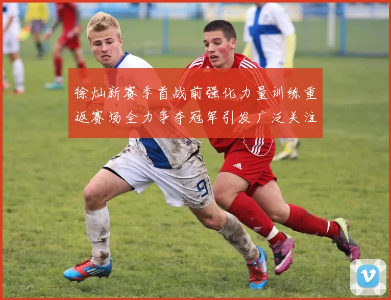 徐灿新赛季首战前强化力量训练重返赛场全力争夺冠军引发广泛关注