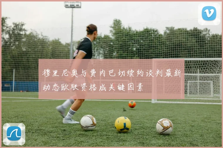 穆里尼奥与费内巴切续约谈判最新动态欧联资格成关键因素