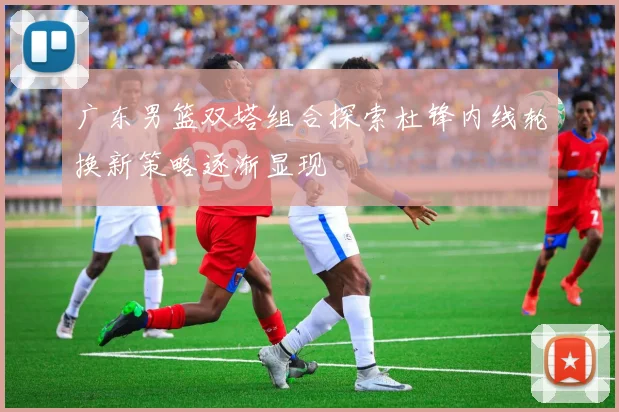 广东男篮双塔组合探索杜锋内线轮换新策略逐渐显现