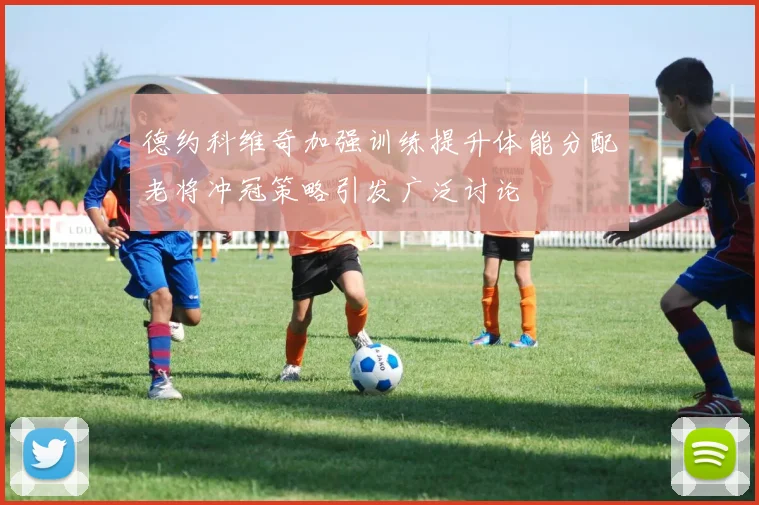 德约科维奇加强训练提升体能分配老将冲冠策略引发广泛讨论