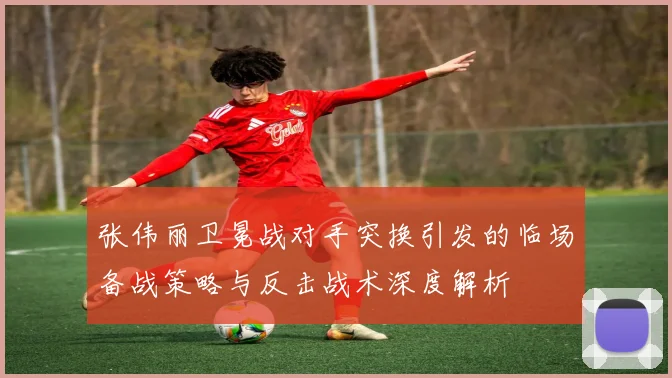 张伟丽卫冕战对手突换引发的临场备战策略与反击战术深度解析