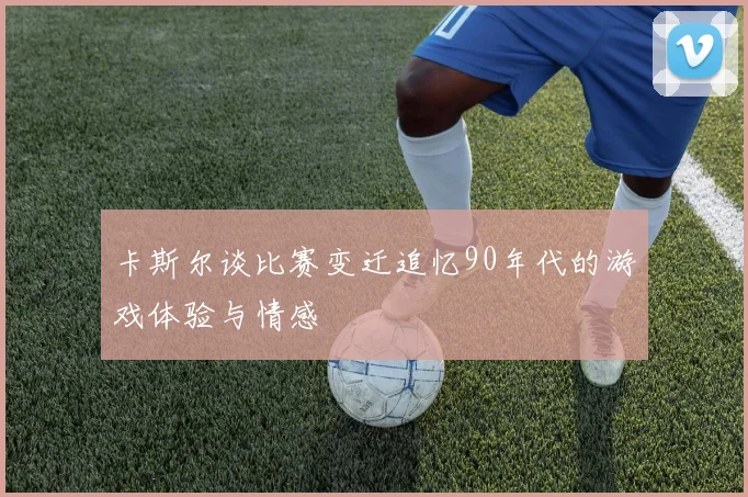卡斯尔谈比赛变迁追忆90年代的游戏体验与情感