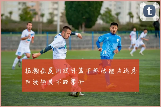 杨瀚森夏训提升篮下终结能力选秀市场热度不断攀升