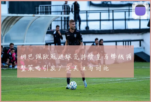 姆巴佩欧冠进球荒持续皇马锋线调整策略引发广泛关注与讨论