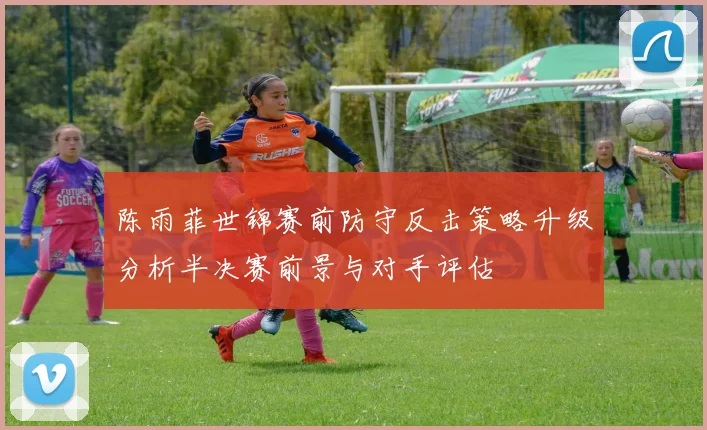 陈雨菲世锦赛前防守反击策略升级分析半决赛前景与对手评估
