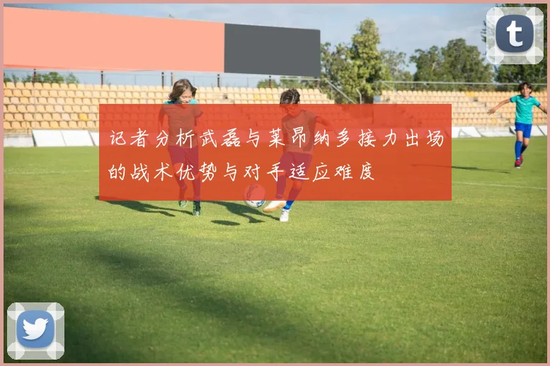记者分析武磊与莱昂纳多接力出场的战术优势与对手适应难度