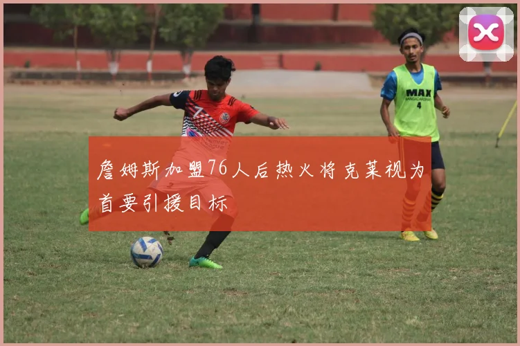 詹姆斯加盟76人后热火将克莱视为首要引援目标