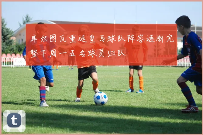 库尔图瓦重返皇马球队阵容逐渐完整下周一五名球员归队